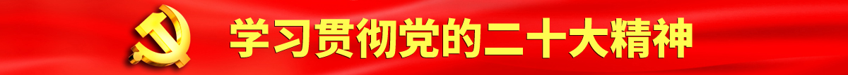 男人艹女人欧美日韩认真学习贯彻落实党的二十大会议精神